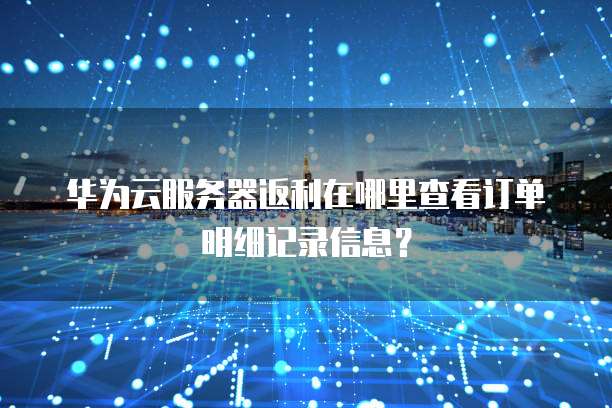 华为云服务器返利在哪里查看订单明细记录信息?