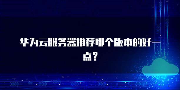 华为云服务器推荐哪个版本的好一点?