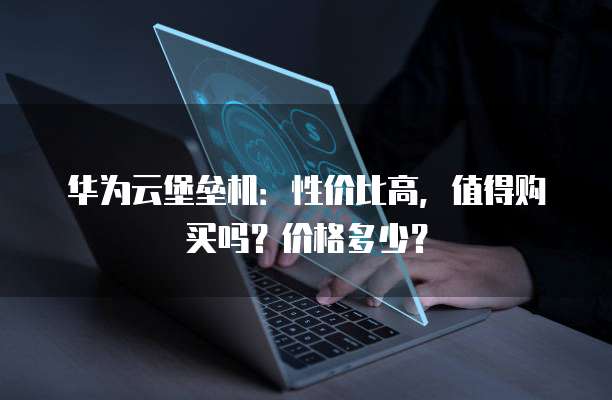 华为云堡垒机:性价比高,值得购买吗?价格多少?