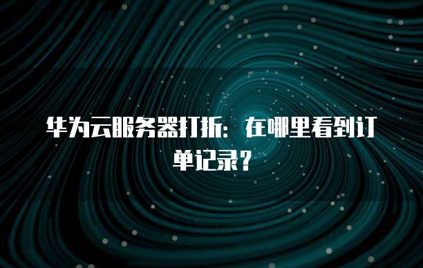 华为云服务器打折:在哪里看到订单记录?
