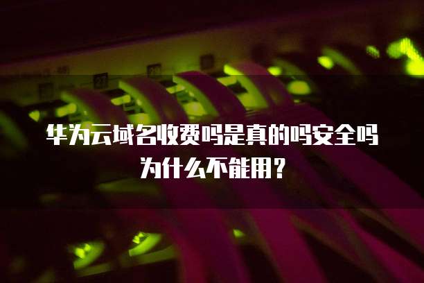 华为云域名收费吗是真的吗安全吗为什么不能用?