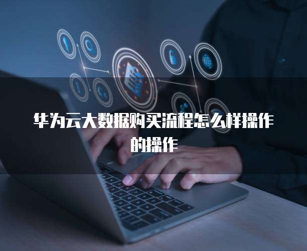 华为云大数据购买流程怎么样操作的操作