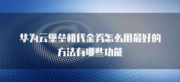 华为云堡垒机代金券怎么用最好的方法有哪些功能