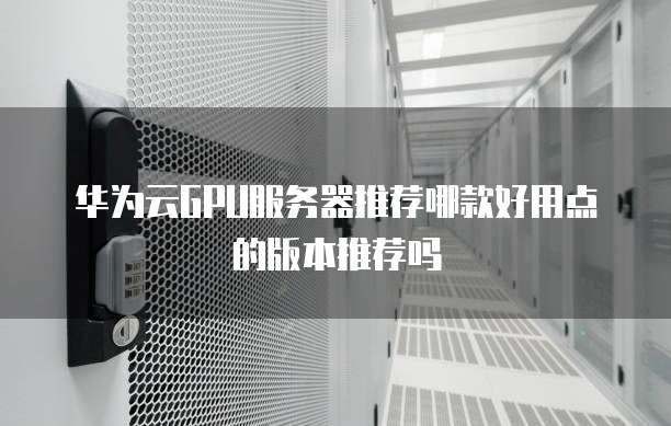 华为云GPU服务器推荐哪款好用点的版本推荐吗