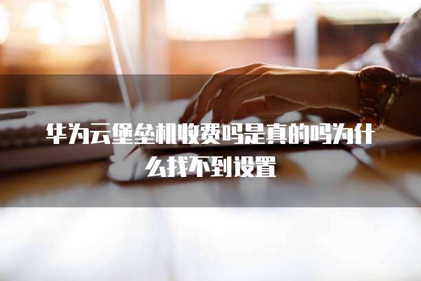 华为云堡垒机收费吗是真的吗为什么找不到设置