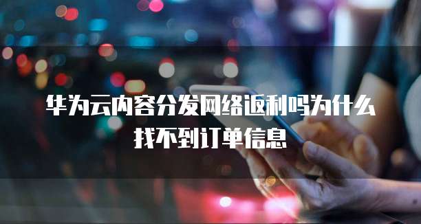 华为云内容分发网络返利吗为什么找不到订单信息