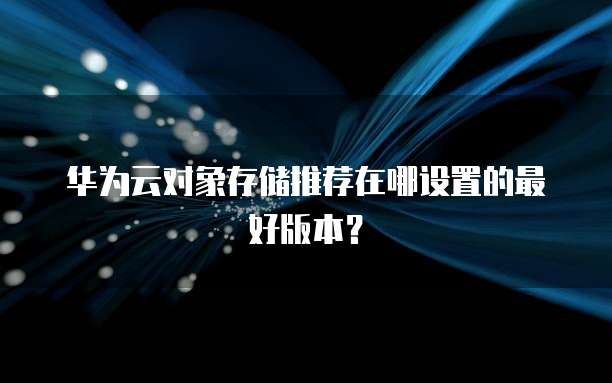 华为云对象存储推荐在哪设置的最好版本？