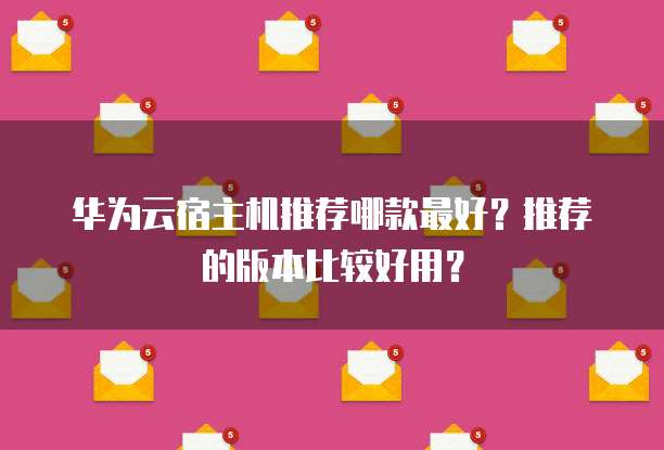 华为云宿主机推荐哪款最好？推荐的版本比较好用？
