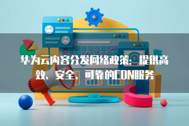 华为云内容分发网络政策:提供高效、安全、可靠的CDN服务