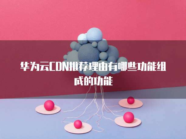华为云CDN推荐理由有哪些功能组成的功能