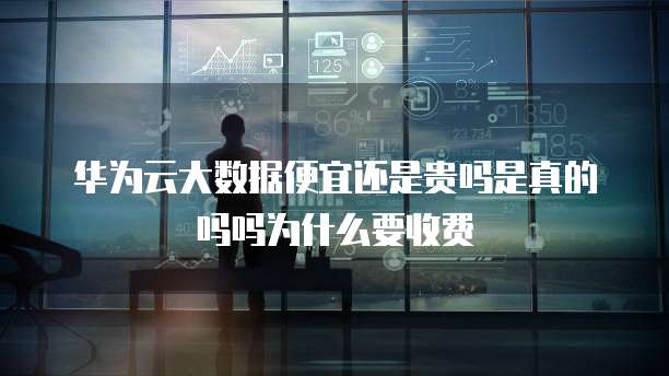华为云大数据便宜还是贵吗是真的吗吗为什么要收费