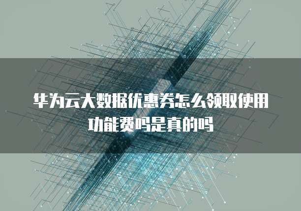 华为云大数据优惠券怎么领取使用功能费吗是真的吗
