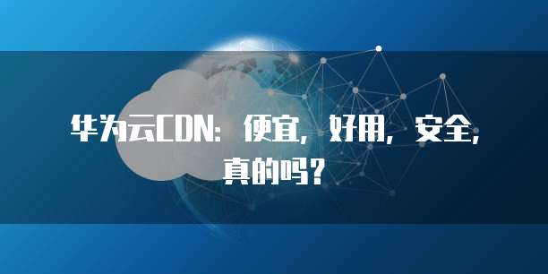 华为云CDN：便宜，好用，安全，真的吗？