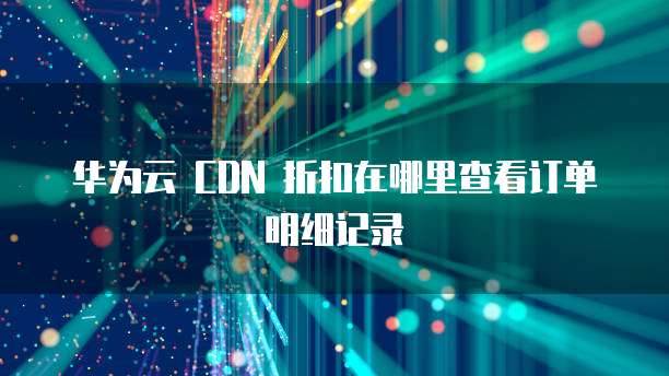 华为云 CDN 折扣在哪里查看订单明细记录