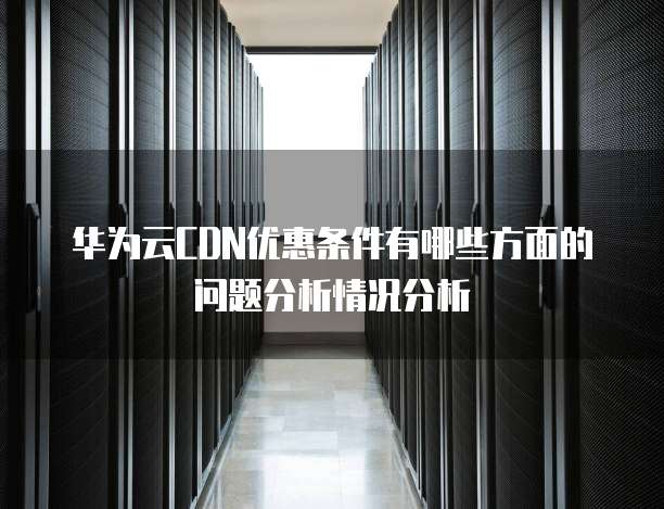 华为云CDN优惠条件有哪些方面的问题分析情况分析