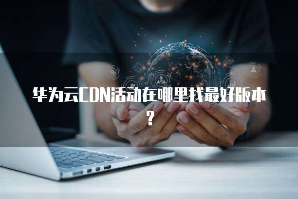 华为云CDN活动在哪里找最好版本?