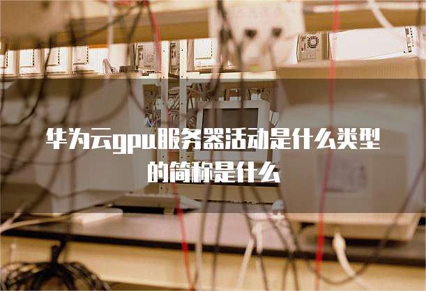 华为云gpu服务器活动是什么类型的简称是什么