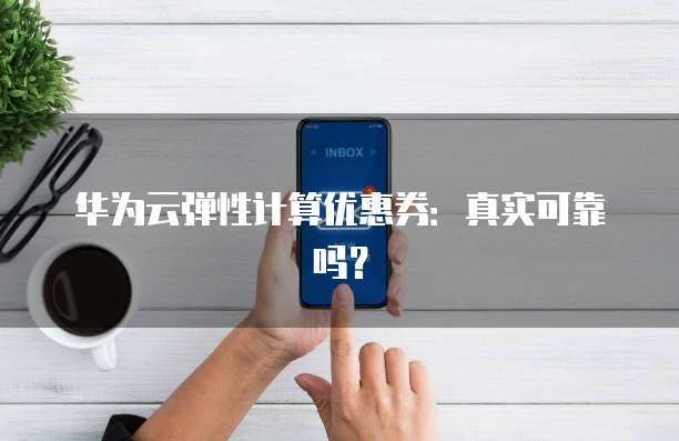 华为云弹性计算优惠券:真实可靠吗?