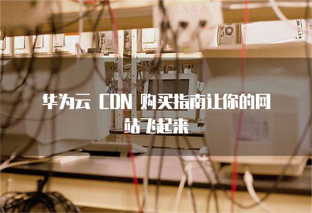  华为云 CDN 购买指南让你的网站飞起来