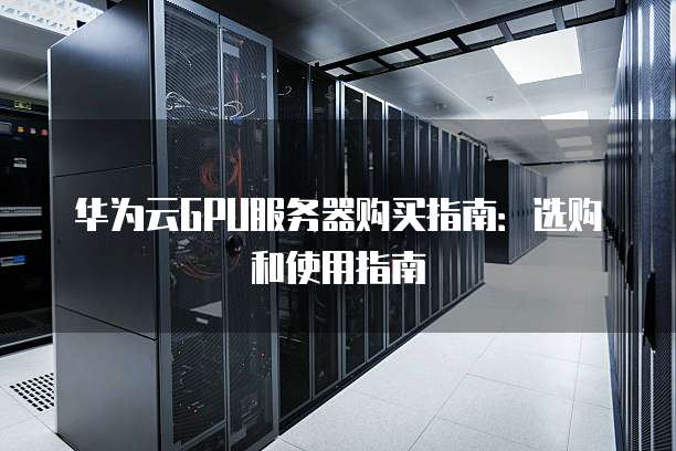 华为云GPU服务器购买指南:选购和使用指南
