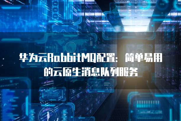 华为云RabbitMQ配置:简单易用的云原生消息队列服务