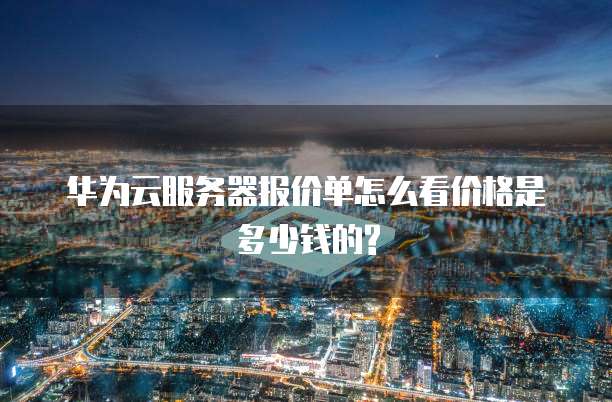 华为云服务器报价单怎么看价格是多少钱的?