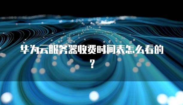 华为云服务器收费时间表怎么看的？