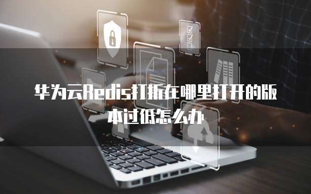 华为云Redis打折在哪里打开的版本过低怎么办