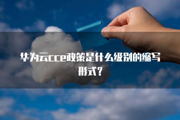 华为云cce政策是什么级别的缩写形式？