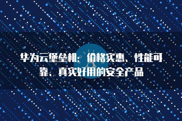 华为云堡垒机:价格实惠、性能可靠、真实好用的安全产品