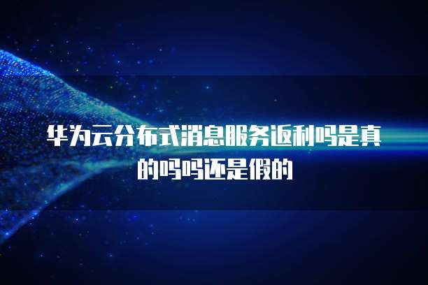 华为云分布式消息服务返利吗是真的吗吗还是假的