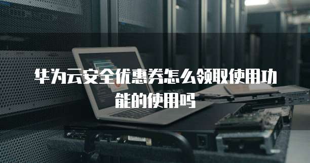 华为云安全优惠券怎么领取使用功能的使用吗