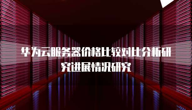 华为云服务器价格比较对比分析研究进展情况研究