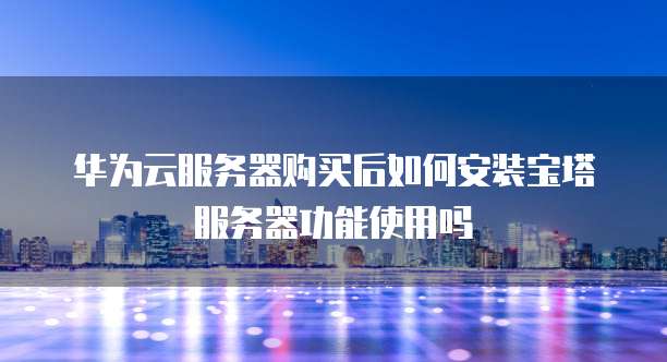 华为云服务器购买后如何安装宝塔服务器功能使用吗