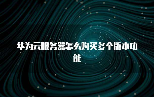 华为云服务器怎么购买多个版本功能
