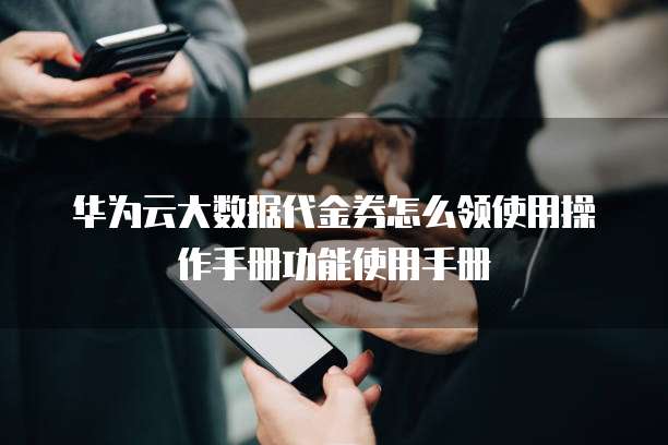 华为云大数据代金券怎么领使用操作手册功能使用手册