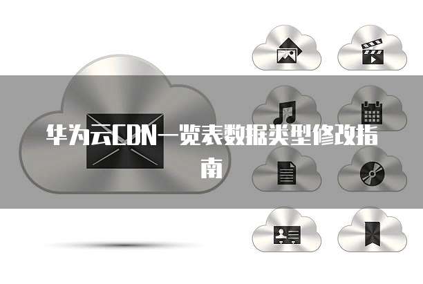 华为云CDN一览表数据类型修改指南