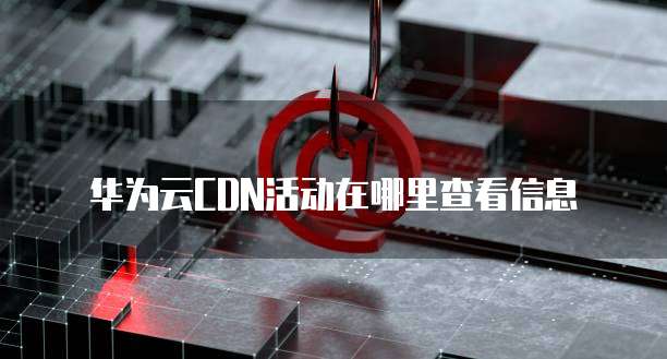 华为云CDN活动在哪里查看信息