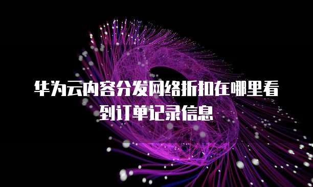华为云内容分发网络折扣在哪里看到订单记录信息