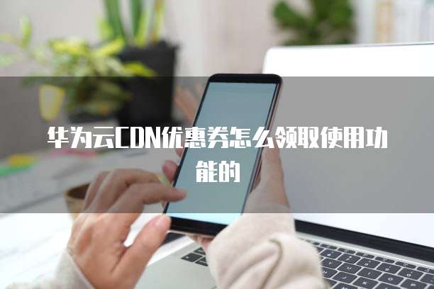 华为云CDN优惠券怎么领取使用功能的
