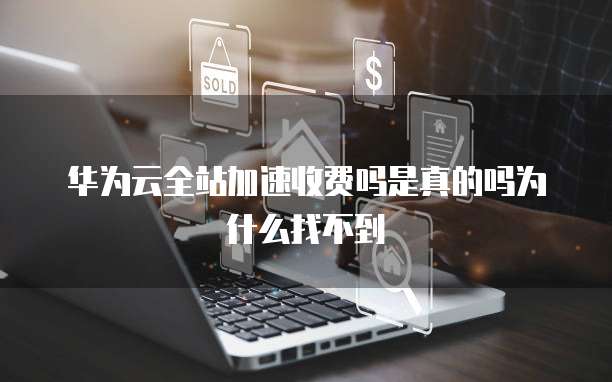 华为云全站加速收费吗是真的吗为什么找不到