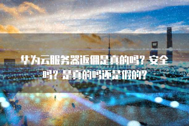 华为云服务器返佣是真的吗?安全吗?是真的吗还是假的?