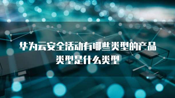 华为云安全活动有哪些类型的产品类型是什么类型