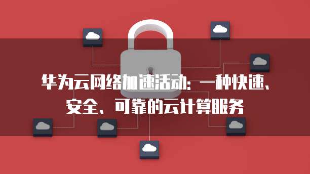 华为云网络加速活动: 一种快速、安全、可靠的云计算服务