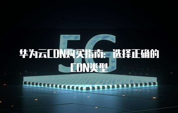华为云CDN购买指南:选择正确的CDN类型
