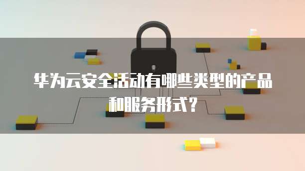 华为云安全活动有哪些类型的产品和服务形式?