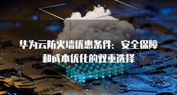 华为云防火墙优惠条件：安全保障和成本优化的双重选择