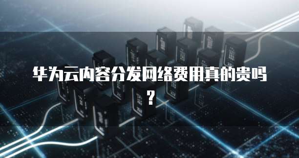 华为云内容分发网络费用真的贵吗?