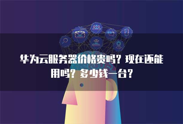 华为云服务器价格贵吗?现在还能用吗?多少钱一台?