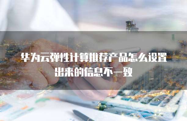 华为云弹性计算推荐产品怎么设置出来的信息不一致